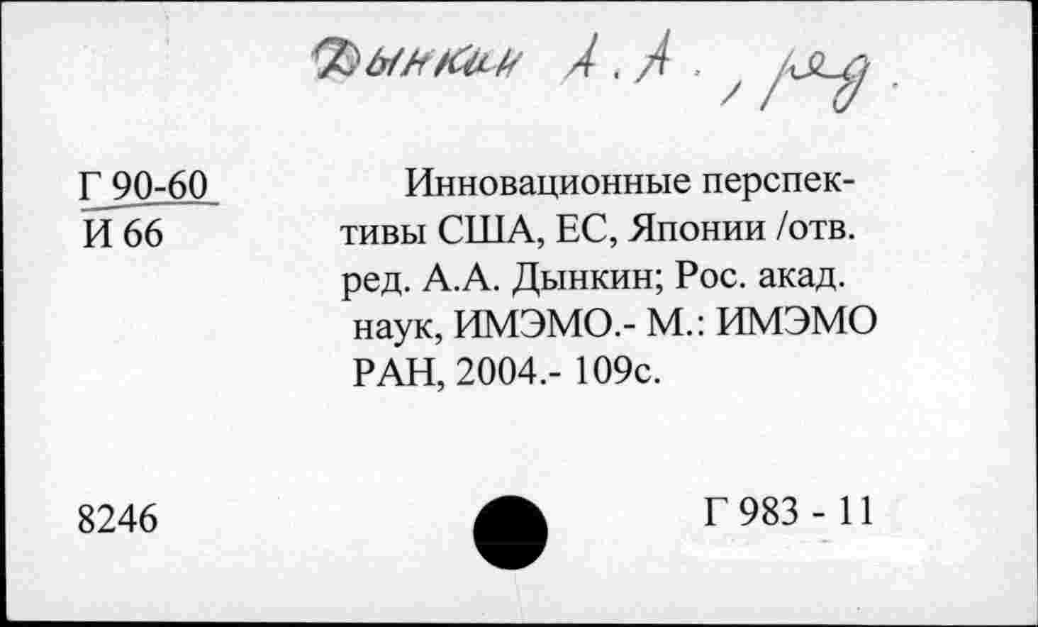 ﻿А. А .
Г?0г60 И 66
/V-
Инновационные перспективы США, ЕС, Японии /отв. ред. А.А. Дынкин; Рос. акад, наук, ИМЭМО.- М.: ИМЭМО РАН, 2004.- 109с.
8246
Г 983 - И